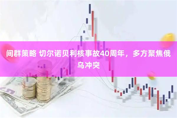 间群策略 切尔诺贝利核事故40周年，多方聚焦俄乌冲突